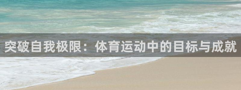 球宴体育app下载官网：突破自我极限：体育运动中的目标与成就